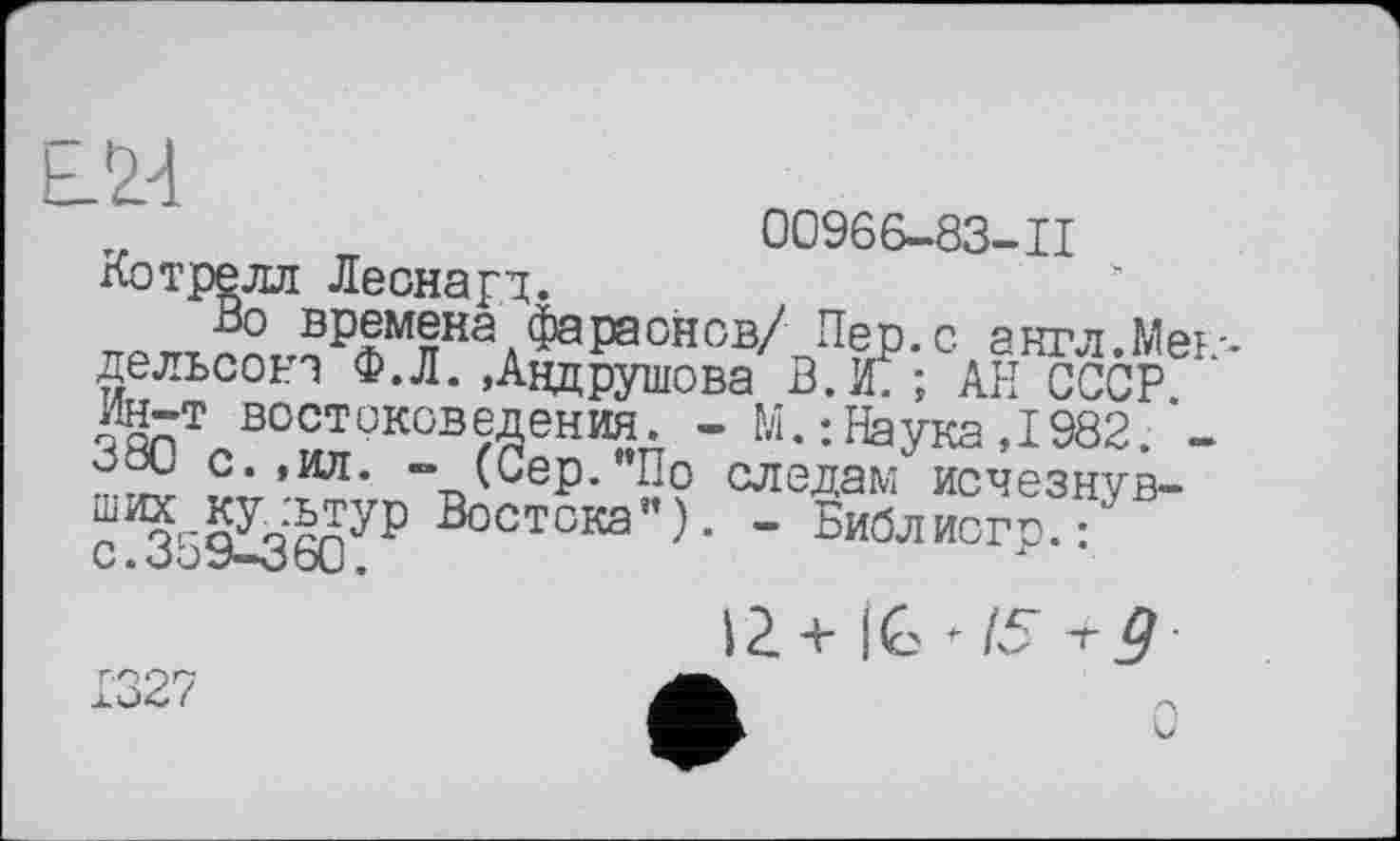 ﻿
00966-83-11
: Леонард.
времена фараонов/ Пер. с англ.Мек--111 fl И • • — —— —-   * 1 Y F	* T ■* a— —- —
- M. : Наука ,1982. -следам исчезнув-
дельсока Ф.Л. »Авдрушова В.Ж; АН СССР Ин-т востоковедения. “ “ 380 с. ,ил. - (Сер."По __
Востска") • -^Библисгр??
1327
IŽ+IC^/5-r^-